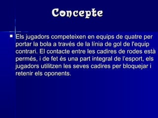 ConcepteConcepte
 Els jugadors competeixen en equips de quatre perEls jugadors competeixen en equips de quatre per
portar la bola a través de la línia de gol de l'equipportar la bola a través de la línia de gol de l'equip
contrari. El contacte entre les cadires de rodes estàcontrari. El contacte entre les cadires de rodes està
permés, i de fet és una part integral de l’esport, elspermés, i de fet és una part integral de l’esport, els
jugadors utilitzen les seves cadires per bloquejar ijugadors utilitzen les seves cadires per bloquejar i
retenir els oponents.retenir els oponents.
 