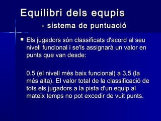 Equilibri dels equpisEquilibri dels equpis
- sistema de puntuació- sistema de puntuació
 Els jugadors són classificats d'acord al seuEls jugadors són classificats d'acord al seu
nivell funcional i se'ls assignarà un valor ennivell funcional i se'ls assignarà un valor en
punts que van desde:punts que van desde:
0.5 (el nivell més baix funcional) a 3,5 (la0.5 (el nivell més baix funcional) a 3,5 (la
més alta). El valor total de la classificació demés alta). El valor total de la classificació de
tots els jugadors a la pista d'un equip altots els jugadors a la pista d'un equip al
mateix temps no pot excedir de vuit punts.mateix temps no pot excedir de vuit punts.
 