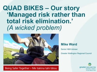 QUAD BIKES – Our story 
‘Managed risk rather than 
total risk elimination.’ 
(A wicked problem) 
Mike Ward 
Senior H&S Adviser 
Greater Wellington Regional Council 
 