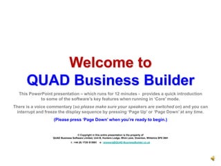 Welcome to       QUAD Business Builder This PowerPoint presentation – which runs for 12 minutes -  provides a quick introduction                                to some of the software’s key features when running in ‘Core’ mode. There is a voice commentary (so please make sure your speakers are switched on) and you can        interrupt and freeze the display sequence by pressing ‘Page Up’ or ‘Page Down’ at any time.  (Please press ‘Page Down’ when you’re ready to begin.) © Copyright in this entire presentation is the property of                                                                                                                                                                                                                        QUAD Business Software Limited, Unit B, Hunters Lodge, Wick Lane, Downton, Wiltshire SP5 3NH t : +44 (0) 1725 513091    e : answers@QUAD-BusinessBuilder.co.uk 