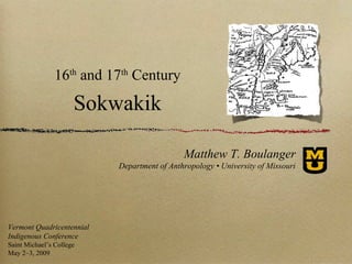 16 and 17 Century
                     th    th



                      Sokwakik

                                             Matthew T. Boulanger
                           Department of Anthropology • University of Missouri




Vermont Quadricentennial
Indigenous Conference
Saint Michael’s College
May 2–3, 2009
 