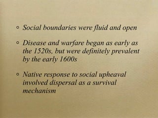 Social boundaries were fluid and open

Disease and warfare began as early as
the 1520s, but were definitely prevalent
by the early 1600s

Native response to social upheaval
involved dispersal as a survival
mechanism
 