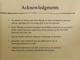 Acknowledgments

My thanks to Donna and John Moody for their invitation to present,
and my apologies for not being able to do so in person.
Peter Thomas provided insightful and helpful comments on an earlier
draft, and he has been supportive of the analysis of the Fort Hill
material since day one.
Special thanks and best wishes to old friends in Vermont.
Questions and comments may be addressed to me at
boulangerm@missouri.edu
Additional information on this research may be found at:
http://missouri.academia.edu/MatthewBoulanger
 