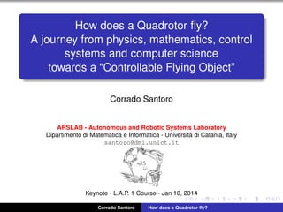 How does a Quadrotor ﬂy?
A journey from physics, mathematics, control
systems and computer science
towards a “Controllable Flying Object”
Corrado Santoro
ARSLAB - Autonomous and Robotic Systems Laboratory
Dipartimento di Matematica e Informatica - Universit`a di Catania, Italy
santoro@dmi.unict.it
Keynote - L.A.P. 1 Course - Jan 10, 2014
Corrado Santoro How does a Quadrotor ﬂy?
 
