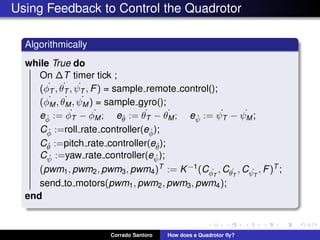 Using Feedback to Control the Quadrotor
Algorithmically
while True do
On ∆T timer tick ;
( ˙φT , ˙θT , ˙ψT , F) = sample remote control();
( ˙φM, ˙θM, ˙ψM ) = sample gyro();
e ˙φ := ˙φT − ˙φM; e ˙θ := ˙θT − ˙θM; e ˙ψ := ˙ψT − ˙ψM;
C ˙φ :=roll rate controller(e ˙φ);
C ˙θ :=pitch rate controller(e ˙θ);
C ˙ψ :=yaw rate controller(e ˙ψ);
(pwm1, pwm2, pwm3, pwm4)T := K−1(C ˙φT
, C ˙θT
, C ˙ψT
, F)T ;
send to motors(pwm1, pwm2, pwm3, pwm4);
end
Corrado Santoro How does a Quadrotor ﬂy?
 
