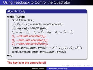 Using Feedback to Control the Quadrotor
Algorithmically
while True do
On ∆T timer tick ;
( ˙φT , ˙θT , ˙ψT , F) = sample remote control();
( ˙φM, ˙θM, ˙ψM ) = sample gyro();
e ˙φ := ˙φT − ˙φM; e ˙θ := ˙θT − ˙θM; e ˙ψ := ˙ψT − ˙ψM;
C ˙φ :=roll rate controller(e ˙φ);
C ˙θ :=pitch rate controller(e ˙θ);
C ˙ψ :=yaw rate controller(e ˙ψ);
(pwm1, pwm2, pwm3, pwm4)T := K−1(C ˙φT
, C ˙θT
, C ˙ψT
, F)T ;
send to motors(pwm1, pwm2, pwm3, pwm4);
end
The key is in the controllers!!
Corrado Santoro How does a Quadrotor ﬂy?
 