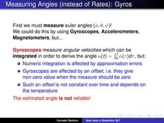 Measuring Angles (instead of Rates): Gyros
First we must measure euler angles (φ, θ, ψ)!
We could do this by using Gyroscopes, Accelerometers,
Magnetometers, but...
Gyroscopes measure angular velocities which can be
integrated in order to derive the angle α(t) =
t
0 ˙α(τ)dτ, but:
Numeric integration is affected by approximation errors
Gyroscopes are affected by an offset, i.e. they give
non-zero value when the measure should be zero
Such an offset is not constant over time and depends on
the temperature
The estimated angle is not reliable!
Corrado Santoro How does a Quadrotor ﬂy?
 