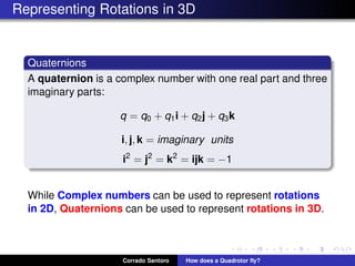 Representing Rotations in 3D
Quaternions
A quaternion is a complex number with one real part and three
imaginary parts:
q = q0 + q1i + q2j + q3k
i, j, k = imaginary units
i2
= j2
= k2
= ijk = −1
While Complex numbers can be used to represent rotations
in 2D, Quaternions can be used to represent rotations in 3D.
Corrado Santoro How does a Quadrotor ﬂy?
 