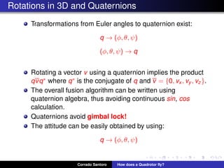 Rotations in 3D and Quaternions
Transformations from Euler angles to quaternion exist:
q → (φ, θ, ψ)
(φ, θ, ψ) → q
Rotating a vector v using a quaternion implies the product
qvq∗ where q∗ is the conjugate of q and v = {0, vx , vy , vz}.
The overall fusion algorithm can be written using
quaternion algebra, thus avoiding continuous sin, cos
calculation.
Quaternions avoid gimbal lock!
The attitude can be easily obtained by using:
q → (φ, θ, ψ)
Corrado Santoro How does a Quadrotor ﬂy?
 