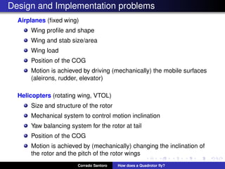 Design and Implementation problems
Airplanes (ﬁxed wing)
Wing proﬁle and shape
Wing and stab size/area
Wing load
Position of the COG
Motion is achieved by driving (mechanically) the mobile surfaces
(aleirons, rudder, elevator)
Helicopters (rotating wing, VTOL)
Size and structure of the rotor
Mechanical system to control motion inclination
Yaw balancing system for the rotor at tail
Position of the COG
Motion is achieved by (mechanically) changing the inclination of
the rotor and the pitch of the rotor wings
Corrado Santoro How does a Quadrotor ﬂy?
 