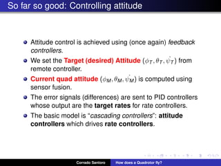 So far so good: Controlling attitude
Attitude control is achieved using (once again) feedback
controllers.
We set the Target (desired) Attitude (φT , θT , ˙ψT ) from
remote controller.
Current quad attitude (φM, θM, ˙ψM) is computed using
sensor fusion.
The error signals (differences) are sent to PID controllers
whose output are the target rates for rate controllers.
The basic model is “cascading controllers”: attitude
controllers which drives rate controllers.
Corrado Santoro How does a Quadrotor ﬂy?
 