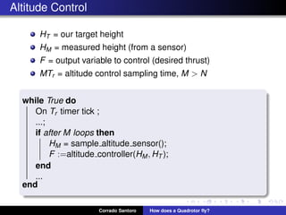 Altitude Control
HT = our target height
HM = measured height (from a sensor)
F = output variable to control (desired thrust)
MTr = altitude control sampling time, M > N
while True do
On Tr timer tick ;
...;
if after M loops then
HM = sample altitude sensor();
F :=altitude controller(HM, HT );
end
...
end
Corrado Santoro How does a Quadrotor ﬂy?
 