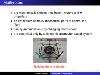 Multi-rotors ...
are mechanically simple: they have n motors and n
propellers
do not require complex mechanical parts to control the
ﬂight
can ﬂy and move only by changing motor speed
are controlled only by a electronic-/computer-based system
Building them is simple!!
Corrado Santoro How does a Quadrotor ﬂy?
 