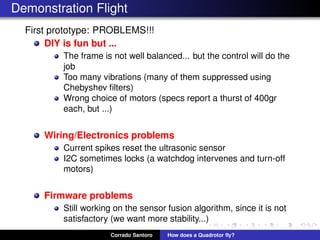 Demonstration Flight
First prototype: PROBLEMS!!!
DIY is fun but ...
The frame is not well balanced... but the control will do the
job
Too many vibrations (many of them suppressed using
Chebyshev ﬁlters)
Wrong choice of motors (specs report a thurst of 400gr
each, but ...)
Wiring/Electronics problems
Current spikes reset the ultrasonic sensor
I2C sometimes locks (a watchdog intervenes and turn-off
motors)
Firmware problems
Still working on the sensor fusion algorithm, since it is not
satisfactory (we want more stability...)
Corrado Santoro How does a Quadrotor ﬂy?
 