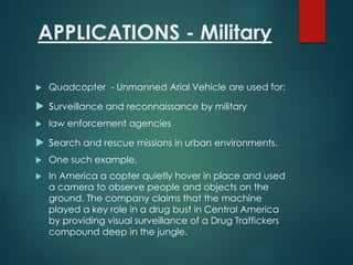 APPLICATIONS - Military
 Quadcopter - Unmanned Arial Vehicle are used for:
 surveillance and reconnaissance by military
 law enforcement agencies
 search and rescue missions in urban environments.
 One such example,
 In America a copter quietly hover in place and used
a camera to observe people and objects on the
ground. The company claims that the machine
played a key role in a drug bust in Central America
by providing visual surveillance of a Drug Traffickers
compound deep in the jungle.
 