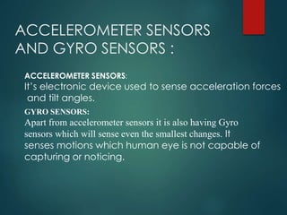 ACCELEROMETER SENSORS
AND GYRO SENSORS :
GYRO SENSORS:
Apart from accelerometer sensors it is also having Gyro
sensors which will sense even the smallest changes. It
senses motions which human eye is not capable of
capturing or noticing.
ACCELEROMETER SENSORS:
It’s electronic device used to sense acceleration forces
and tilt angles.
 