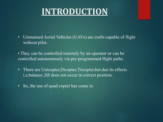 INTRODUCTION
• Unmanned Aerial Vehicles (UAVs) are crafts capable of flight
without pilot.
• They can be controlled remotely by an operator or can be
controlled autonomously via pre-programmed flight paths.
• There are Unicopter,Dicopter,Tricopter,but due its effects
i.e,balance ,lift does not occur in correct position.
• So, the use of quad copter has come in.
 