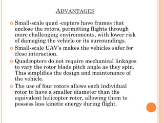 ADVANTAGES
 Small-scale quad -copters have frames that
enclose the rotors, permitting flights through
more challenging environments, with lower risk
of damaging the vehicle or its surroundings.
 Small-scale UAV’s makes the vehicles safer for
close interaction.
 Quadcopters do not require mechanical linkages
to vary the rotor blade pitch angle as they spin.
This simplifies the design and maintenance of
the vehicle.
 The use of four rotors allows each individual
rotor to have a smaller diameter than the
equivalent helicopter rotor, allowing them to
possess less kinetic energy during flight.
 