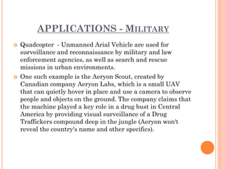 APPLICATIONS - MILITARY
 Quadcopter - Unmanned Arial Vehicle are used for
surveillance and reconnaissance by military and law
enforcement agencies, as well as search and rescue
missions in urban environments.
 One such example is the Aeryon Scout, created by
Canadian company Aeryon Labs, which is a small UAV
that can quietly hover in place and use a camera to observe
people and objects on the ground. The company claims that
the machine played a key role in a drug bust in Central
America by providing visual surveillance of a Drug
Traffickers compound deep in the jungle (Aeryon won't
reveal the country's name and other specifics).
 