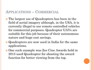 APPLICATIONS – COMMERCIAL
 The largest use of Quadcopters has been in the
field of aerial imagery although, in the USA, it is
currently illegal to use remote controlled vehicles
for commercial purposes. Quadcopter UAVs are
suitable for this job because of their autonomous
nature and huge cost savings.
 Quadcopters are now used in India for the same
applications.
 One such example was Zee Cine Awards held in
2013 used Quadcopter for shooting the award
function for better viewing from the top.
 