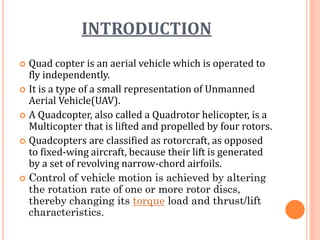 INTRODUCTION
 Quad copter is an aerial vehicle which is operated to
fly independently.
 It is a type of a small representation of Unmanned
Aerial Vehicle(UAV).
 A Quadcopter, also called a Quadrotor helicopter, is a
Multicopter that is lifted and propelled by four rotors.
 Quadcopters are classified as rotorcraft, as opposed
to fixed-wing aircraft, because their lift is generated
by a set of revolving narrow-chord airfoils.
 Control of vehicle motion is achieved by altering
the rotation rate of one or more rotor discs,
thereby changing its torque load and thrust/lift
characteristics.
 