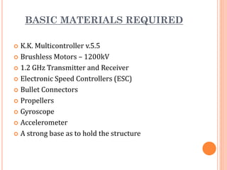 BASIC MATERIALS REQUIRED
 K.K. Multicontroller v.5.5
 Brushless Motors – 1200kV
 1.2 GHz Transmitter and Receiver
 Electronic Speed Controllers (ESC)
 Bullet Connectors
 Propellers
 Gyroscope
 Accelerometer
 A strong base as to hold the structure
 