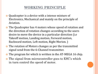 WORKING PRINCIPLE
 Quadcopter is a device with a intense mixture of
Electronics, Mechanical and mainly on the principle of
Aviation.
 The Quadcopter has 4 motors whose speed of rotation and
the direction of rotation changes according to the users
desire to move the device in a particular direction (i.e
Takeoff motion, Landing motion, Forward motion,
Backward motion, Left motion, Right Morion. )
 The rotation of Motors changes as per the transmitted
signal send from the 6-Channel transmitter.
 The program for which is written in the AT-MEGA 16 chip.
 The signal from microcontroller goes to ESC’s which
in turn control the speed of motor.
 