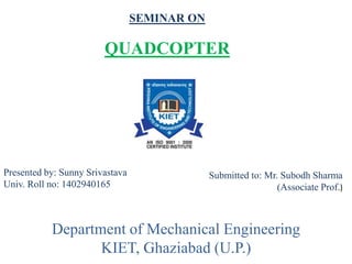 SEMINAR ON
QUADCOPTER
Presented by: Sunny Srivastava
Univ. Roll no: 1402940165
Submitted to: Mr. Subodh Sharma
(Associate Prof.)
Department of Mechanical Engineering
KIET, Ghaziabad (U.P.)
 