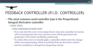 FEEDBACK CONTROLLER-(P.I.D. CONTROLLER)
• The most common used controller type is the Proportional-
Integral-Derivative controller
▫ WHY PID?
 THE ANSWER IS WHY NOT
 If we only feed the error overcoming thrust value into controller its inertia
will overcompensate the error and new error will be generated and
quadcopter will remain oscillating continuosly.
 To reduce this error we should apply a controller which resist the change
while overcompensating which is perfectly done by derivative control
 And the oscillation is damped by integrating control.
24
 