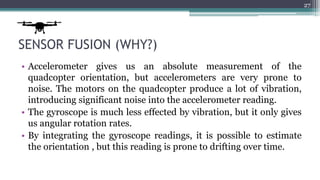 SENSOR FUSION (WHY?)
• Accelerometer gives us an absolute measurement of the
quadcopter orientation, but accelerometers are very prone to
noise. The motors on the quadcopter produce a lot of vibration,
introducing significant noise into the accelerometer reading.
• The gyroscope is much less effected by vibration, but it only gives
us angular rotation rates.
• By integrating the gyroscope readings, it is possible to estimate
the orientation , but this reading is prone to drifting over time.
27
 