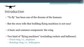 Introduction
• “To fly” has been one of the dreams of the humans
• But the story tells that building flying machines is not easy!
• A basic and common component: the wing
• Two kind of “flying machines” (excluding rockets and balloons):
▫ Fixed wing, i.e., airplanes
▫ Rotating wing, i.e., helicopters
3
 