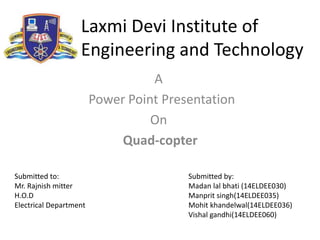 Laxmi Devi Institute of
Engineering and Technology
A
Power Point Presentation
On
Quad-copter
Submitted to:
Mr. Rajnish mitter
H.O.D
Electrical Department
Submitted by:
Madan lal bhati (14ELDEE030)
Manprit singh(14ELDEE035)
Mohit khandelwal(14ELDEE036)
Vishal gandhi(14ELDEE060)
 