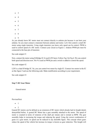 • 3
• 4
• 5
• 6
• 7
• 8
• 9
As you already know DC motor must not connect directly to arduino pin because it can burn your
arduino. So you must connect a transistor between arduino and motor. Let's first control a small DC
motor using single transistor. Using single transistor you know only speed can be control. PWM is
used to control speed of a DC motor. Connect your circuit as Figure-1. Arduino PWM pin must be
connected to the base pin of transistor.
See code snippet #1
Now, connect the motor using H-Bridge IC (I used L293 here). Follow Fig-3 & Fig-4. We can control
both speed and direction now. Pin 9 is used as PWM pin and a switch is added to control the speed.
See code snippet #2
L293 is a dual H bridge IC. So, you can control two motor by single IC. Connect two motor to the IC
as like figure 5 and use the following code. Make modification according to your requirement.
See code snippet #3
.
Step 7: DC Gear Motor
Geared motor
PreviousNext
• 1
• 2
Geared DC motors can be defined as an extension of DC motor which already had its Insight details
demystified before. A geared DC Motor has a gear assembly attached to the motor. The speed of
motor is counted in terms of rotations of the shaft per minute and is termed as RPM .The gear
assembly helps in increasing the torque and reducing the speed. Using the correct combination of
gears in a gear motor, its speed can be reduced to any desirable figure. This concept where gears
reduce the speed of the vehicle but increase its torque is known as gear reduction. This Insight will
 