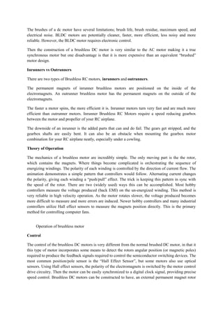The brushes of a dc motor have several limitations; brush life, brush residue, maximum speed, and
electrical noise. BLDC motors are potentially cleaner, faster, more efficient, less noisy and more
reliable. However, the BLDC motor requires electronic control.
Then the construction of a brushless DC motor is very similar to the AC motor making it a true
synchronous motor but one disadvantage is that it is more expensive than an equivalent “brushed”
motor design.
Inrunners vs Outrunners
There are two types of Brushless RC motors, inrunners and outrunners.
The permanent magnets of inrunner brushless motors are positioned on the inside of the
electromagnets. An outrunner brushless motor has the permanent magnets on the outside of the
electromagnets.
The faster a motor spins, the more efficient it is. Inrunner motors turn very fast and are much more
efficient than outrunner motors. Inrunner Brushless RC Motors require a speed reducing gearbox
between the motor and propeller of your RC airplane.
The downside of an inrunner is the added parts that can and do fail. The gears get stripped, and the
gearbox shafts are easily bent. It can also be an obstacle when mounting the gearbox motor
combination for your RC airplane neatly, especially under a cowling.
Theory of Operation
The mechanics of a brushless motor are incredibly simple. The only moving part is the the rotor,
which contains the magnets. Where things become complicated is orchestrating the sequence of
energizing windings. The polarity of each winding is controlled by the direction of current flow. The
animation demonstrates a simple pattern that controllers would follow. Alternating current changes
the polarity, giving each winding a “push/pull” effect. The trick is keeping this pattern in sync with
the speed of the rotor. There are two (widely used) ways this can be accomplished. Most hobby
controllers measure the voltage produced (back EMI) on the un-energized winding. This method is
very reliable in high velocity operation. As the motor rotates slower, the voltage produced becomes
more difficult to measure and more errors are induced. Newer hobby controllers and many industrial
controllers utilize Hall effect sensors to measure the magnets position directly. This is the primary
method for controlling computer fans.
Operation of brushless motor
Control
The control of the brushless DC motors is very different from the normal brushed DC motor, in that it
this type of motor incorporates some means to detect the rotors angular position (or magnetic poles)
required to produce the feedback signals required to control the semiconductor switching devices. The
most common position/pole sensor is the “Hall Effect Sensor”, but some motors also use optical
sensors. Using Hall effect sensors, the polarity of the electromagnets is switched by the motor control
drive circuitry. Then the motor can be easily synchronized to a digital clock signal, providing precise
speed control. Brushless DC motors can be constructed to have, an external permanent magnet rotor
 