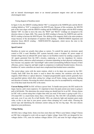 and an internal electromagnet stator or an internal permanent magnet rotor and an external
electromagnet stator.
Timing diagram of brushless motor
In figure 4 (A), the GREEN winding labeled “001” is energized as the NORTH pole and the BLUE
winding labeled as “010” is energized as the SOUTH pole. Because of this excitation, the SOUTH
pole of the rotor aligns with the GREEN winding and the NORTH pole aligns with the RED winding
labeled “100”. In order to move the rotor, the “RED” and “BLUE” windings are energized in the
direction shown in figure 4(B). This causes the RED winding to become the NORTH pole and the
BLUE winding to become the SOUTH pole. This shifting of the magnetic field in the stator produces
torque because of the development of repulsion (Red winding – NORTH-NORTH alignment) and
attraction forces (BLUE winding – NORTH-SOUTH alignment), which moves the rotor in the
clockwise direction.
Speed Control
Brushless dc motor are actually three phase ac motors. To controll the speed an electronic speed
control or ESC is used. Brushless ESC systems basically create a tri-phase AC power output of
limited voltage from an onboard DC power input, to run brushless motors by sending a sequence of
AC signals generated from the ESC's circuitry, employing a very low impedance for rotation.
Brushless motors, otherwise called outrunners or inrunners depending on their physical configuration,
have become very popular with "electroflight" radio-control aeromodeling hobbyists because of their
efficiency, power, longevity and light weight in comparison to traditional brushed motors. However,
brushless AC motor controllers are much more complicated than brushed motor controllers.
The correct phase varies with the motor rotation, which is to be taken into account by the ESC:
Usually, back EMF from the motor is used to detect this rotation, but variations exist that use
magnetic (Hall Effect) or optical detectors. Computer-programmable speed controls generally have
user-specified options which allow setting low voltage cut-off limits, timing, acceleration, braking
and direction of rotation. Reversing the motor's direction may also be accomplished by switching any
two of the three leads from the ESC to the motor.
Current Rating of ESCAn ESC will have a power limit. To handle more power, the ESC needs to be
larger, heavier, and is more expensive. It’s important to know the peak current your motor is going to
pull at full throttle. This determines the current rating you should look for in an ESC. Always choose
an ESC with a current rating that is higher than what you need. If the motor is going to pull 12A, a
25A-rated ESC is a much better choice than a 10A-rated one. The 10A ESC will probably overheat
and cook, even if you only fly at half throttle. ESCs are relatively light and maintain great resale
value, so this is one item in your power system where skimping isn’t worth while. Choosing the
correct type and identifying the minimum current rating are the two big steps. The next choices
depend on your preferences.
Voltage Rating
All ESCs have voltage limits. Some even have more than one! What is your battery voltage? Choose
an ESC that is designed to work with an equal or higher voltage. Some ESCs are designed for low
voltages (below 13V), some for medium voltages (below 25V), and some for high voltages (above
 