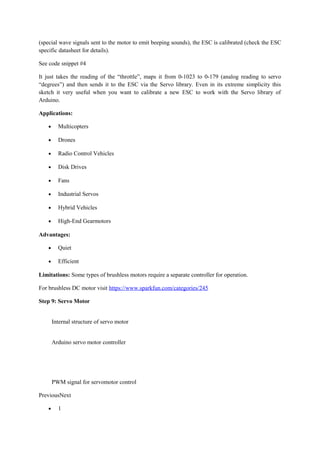 (special wave signals sent to the motor to emit beeping sounds), the ESC is calibrated (check the ESC
specific datasheet for details).
See code snippet #4
It just takes the reading of the “throttle”, maps it from 0-1023 to 0-179 (analog reading to servo
“degrees”) and then sends it to the ESC via the Servo library. Even in its extreme simplicity this
sketch it very useful when you want to calibrate a new ESC to work with the Servo library of
Arduino.
Applications:
• Multicopters
• Drones
• Radio Control Vehicles
• Disk Drives
• Fans
• Industrial Servos
• Hybrid Vehicles
• High-End Gearmotors
Advantages:
• Quiet
• Efficient
Limitations: Some types of brushless motors require a separate controller for operation.
For brushless DC motor visit https://www.sparkfun.com/categories/245
Step 9: Servo Motor
Internal structure of servo motor
Arduino servo motor controller
PWM signal for servomotor control
PreviousNext
• 1
 