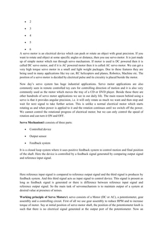 • 2
• 3
• 4
• 5
• 6
A servo motor is an electrical device which can push or rotate an object with great precision. If you
want to rotate and object at some specific angles or distance, then you use servo motor. It is just made
up of simple motor which run through servo mechanism. If motor is used is DC powered then it is
called DC servo motor, and if it is AC powered motor then it is called AC servo motor. We can get a
very high torque servo motor in a small and light weight packages. Doe to these features they are
being used in many applications like toy car, RC helicopters and planes, Robotics, Machine etc. The
position of a servo motor is decided by electrical pulse and its circuitry is placed beside the motor.
Now day’s servo system has huge industrial applications. Servo motor applications are also
commonly seen in remote controlled toy cars for controlling direction of motion and it is also very
commonly used as the motor which moves the tray of a CD or DVD player. Beside these there are
other hundreds of servo motor applications we see in our daily life. The main reason behind using a
servo is that it provides angular precision, i.e. it will only rotate as much we want and then stop and
wait for next signal to take further action. This is unlike a normal electrical motor which starts
rotating as and when power is applied to it and the rotation continues until we switch off the power.
We cannot control the rotational progress of electrical motor; but we can only control the speed of
rotation and can turn it ON and OFF.
Servo MechanismIt consists of three parts:
• Controlled device
• Output sensor
• Feedback system
It is a closed loop system where it uses positive feedback system to control motion and final position
of the shaft. Here the device is controlled by a feedback signal generated by comparing output signal
and reference input signal.
Here reference input signal is compared to reference output signal and the third signal is produces by
feedback system. And this third signal acts as input signal to control device. This signal is present as
long as feedback signal is generated or there is difference between reference input signal and
reference output signal. So the main task of servomechanism is to maintain output of a system at
desired value at presence of noises.
Working principle of Servo MotorsA servo consists of a Motor (DC or AC), a potentiometer, gear
assembly and a controlling circuit. First of all we use gear assembly to reduce RPM and to increase
torque of motor. Say at initial position of servo motor shaft, the position of the potentiometer knob is
such that there is no electrical signal generated at the output port of the potentiometer. Now an
 