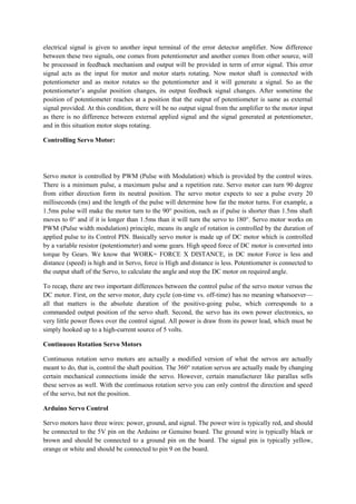 electrical signal is given to another input terminal of the error detector amplifier. Now difference
between these two signals, one comes from potentiometer and another comes from other source, will
be processed in feedback mechanism and output will be provided in term of error signal. This error
signal acts as the input for motor and motor starts rotating. Now motor shaft is connected with
potentiometer and as motor rotates so the potentiometer and it will generate a signal. So as the
potentiometer’s angular position changes, its output feedback signal changes. After sometime the
position of potentiometer reaches at a position that the output of potentiometer is same as external
signal provided. At this condition, there will be no output signal from the amplifier to the motor input
as there is no difference between external applied signal and the signal generated at potentiometer,
and in this situation motor stops rotating.
Controlling Servo Motor:
Servo motor is controlled by PWM (Pulse with Modulation) which is provided by the control wires.
There is a minimum pulse, a maximum pulse and a repetition rate. Servo motor can turn 90 degree
from either direction form its neutral position. The servo motor expects to see a pulse every 20
milliseconds (ms) and the length of the pulse will determine how far the motor turns. For example, a
1.5ms pulse will make the motor turn to the 90° position, such as if pulse is shorter than 1.5ms shaft
moves to 0° and if it is longer than 1.5ms than it will turn the servo to 180°. Servo motor works on
PWM (Pulse width modulation) principle, means its angle of rotation is controlled by the duration of
applied pulse to its Control PIN. Basically servo motor is made up of DC motor which is controlled
by a variable resistor (potentiometer) and some gears. High speed force of DC motor is converted into
torque by Gears. We know that WORK= FORCE X DISTANCE, in DC motor Force is less and
distance (speed) is high and in Servo, force is High and distance is less. Potentiometer is connected to
the output shaft of the Servo, to calculate the angle and stop the DC motor on required angle.
To recap, there are two important differences between the control pulse of the servo motor versus the
DC motor. First, on the servo motor, duty cycle (on-time vs. off-time) has no meaning whatsoever—
all that matters is the absolute duration of the positive-going pulse, which corresponds to a
commanded output position of the servo shaft. Second, the servo has its own power electronics, so
very little power flows over the control signal. All power is draw from its power lead, which must be
simply hooked up to a high-current source of 5 volts.
Continuous Rotation Servo Motors
Continuous rotation servo motors are actually a modified version of what the servos are actually
meant to do, that is, control the shaft position. The 360° rotation servos are actually made by changing
certain mechanical connections inside the servo. However, certain manufacturer like parallax sells
these servos as well. With the continuous rotation servo you can only control the direction and speed
of the servo, but not the position.
Arduino Servo Control
Servo motors have three wires: power, ground, and signal. The power wire is typically red, and should
be connected to the 5V pin on the Arduino or Genuino board. The ground wire is typically black or
brown and should be connected to a ground pin on the board. The signal pin is typically yellow,
orange or white and should be connected to pin 9 on the board.
 