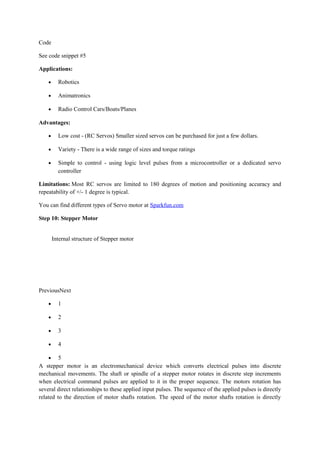 Code
See code snippet #5
Applications:
• Robotics
• Animatronics
• Radio Control Cars/Boats/Planes
Advantages:
• Low cost - (RC Servos) Smaller sized servos can be purchased for just a few dollars.
• Variety - There is a wide range of sizes and torque ratings
• Simple to control - using logic level pulses from a microcontroller or a dedicated servo
controller
Limitations: Most RC servos are limited to 180 degrees of motion and positioning accuracy and
repeatability of +/- 1 degree is typical.
You can find different types of Servo motor at Sparkfun.com
Step 10: Stepper Motor
Internal structure of Stepper motor
PreviousNext
• 1
• 2
• 3
• 4
• 5
A stepper motor is an electromechanical device which converts electrical pulses into discrete
mechanical movements. The shaft or spindle of a stepper motor rotates in discrete step increments
when electrical command pulses are applied to it in the proper sequence. The motors rotation has
several direct relationships to these applied input pulses. The sequence of the applied pulses is directly
related to the direction of motor shafts rotation. The speed of the motor shafts rotation is directly
 