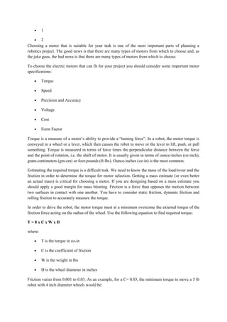 • 1
• 2
Choosing a motor that is suitable for your task is one of the most important parts of planning a
robotics project. The good news is that there are many types of motors from which to choose and, as
the joke goes, the bad news is that there are many types of motors from which to choose.
To choose the electric motors that can fit for your project you should consider some important motor
specifications:
• Torque
• Speed
• Precision and Accuracy
• Voltage
• Cost
• Form Factor
Torque is a measure of a motor’s ability to provide a “turning force”. In a robot, the motor torque is
conveyed to a wheel or a lever, which then causes the robot to move or the lever to lift, push, or pull
something. Torque is measured in terms of force times the perpendicular distance between the force
and the point of rotation, i.e. the shaft of motor. It is usually given in terms of ounce-inches (oz-inch),
gram-centimeters (gm-cm) or foot-pounds (ft-lbs). Ounce-inches (oz-in) is the most common.
Estimating the required torque is a difficult task. We need to know the mass of the load/rover and the
friction in order to determine the torque for motor selection. Getting a mass estimate (or even better
an actual mass) is critical for choosing a motor. If you are designing based on a mass estimate you
should apply a good margin for mass bloating. Friction is a force than opposes the motion between
two surfaces in contact with one another. You have to consider static friction, dynamic friction and
rolling friction to accurately measure the torque.
In order to drive the robot, the motor torque must at a minimum overcome the external torque of the
friction force acting on the radius of the wheel. Use the following equation to find required torque:
T = 8 x C x W x D
where:
• T is the torque in oz-in
• C is the coefficient of friction
• W is the weight in lbs
• D is the wheel diameter in inches
Friction varies from 0.001 to 0.03. As an example, for a C= 0.03, the minimum torque to move a 5 lb
robot with 4 inch diameter wheels would be:
 