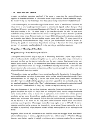 T = 8 x 0.03 x 5lb x 4in = 4.8 oz-in
A motor can maintain a constant speed only if the torque is greater than the combined forces in
opposite of the robot movement. In case that the motor torque is smaller than the opposition torque,
the motor will stop and may be damaged since the electrical energy cannot be converted into torque.
After determining how much force/torque you need, the next step is to determine the speed that the
wheel needs to turn. Speed requirement is easier to estimate and depends on how fast your robot
should run. DC motors run at speeds of thousands of RPMs with low torque but most robots required
less speed compare to this. The output torque is much too low to move the robot. So, this is not
suitable for driving a robot. In order to use the motor, we add a gearbox to reduce the motor speed and
increase the output torque. The same motor may produce different torque and speed ratings depending
on the gearing used between the motor and the gearbox output shaft. Many DC motors come with a
gearbox already attached and these are simply called DC gear motors and are the type of motors. By
reducing the speed, you also increase the positional accuracy of the motor. The speed, torque and
accuracy of a gear motor are affected directly by the gear ratio, as seen in these equations:
Output Speed = Motor Speed / Gear Ratio
Output Accuracy = Motor Accuracy / Gear Ratio
Although the reduction ratio plays a large part in determining the Gearbox Output Torque, there is
also an inefficiency that is introduced through the use of a gearbox. Some of the torque of the motor is
converted into heat and lost due to friction between the gears. Another disadvantage is that gear
motors are not precise. That is, two motors of the same model, manufactured on the same day, and
operated with identical current and voltages, will NOT turn at exactly the same rate. Thus a robot with
two drive motors, the most common configuration, will not move in a straight line without some way
of controlling individual motor speeds.
With gearboxes, torque and speed can be seen as one interchangeable characteristic: If you need more
torque and less speed, try to find the same motor with a gearbox with a higher reduction ratio. If you
need more speed and less torque, try to find the same motor with a gearbox with a lower reduction
ratio. However, it is not advisable buy gearboxes and motors separately to mix and match, unless they
are specifically designed for each other. There's a lot that can go wrong in gearbox customization and
for most users it's a lot less hassle to simply buy a motor with a gearbox already attached.
One main disadvantage is that gear head motors are not precise. Some applications have need of very
precise movements and angles like robotic arms and model plane control surfaces. Stepper motors and
servo motors are best suited to these sorts of applications. Servo motors have internal position
regulation and are geared down to lower speeds, resulting in very precise position control. Stepper
motors move step by step, using magnetic fields to move the motor in discrete increments. Depending
on the step size of the motor and the step pattern of the controller stepper motors can achieve
extremely accurate position. Often stepper motors have step angles as low as 1.8º and with micro-
stepping controllers can be advanced one sixteenth of a step at a time. Stepper motors also have the
advantage of high holding torque- when the motor is stopped but still powered, it will hold its position
firmly.
In general, servo motors are smaller in size and have less torque than a stepper motor. Most servos
also have limited range of motion. A typical servo motor has a rotation range of 180º or less, although
there are some that are capable of multiple revolutions or even continuous rotation. Servos are most
 