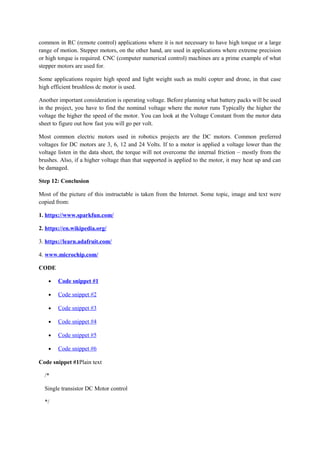 common in RC (remote control) applications where it is not necessary to have high torque or a large
range of motion. Stepper motors, on the other hand, are used in applications where extreme precision
or high torque is required. CNC (computer numerical control) machines are a prime example of what
stepper motors are used for.
Some applications require high speed and light weight such as multi copter and drone, in that case
high efficient brushless dc motor is used.
Another important consideration is operating voltage. Before planning what battery packs will be used
in the project, you have to find the nominal voltage where the motor runs Typically the higher the
voltage the higher the speed of the motor. You can look at the Voltage Constant from the motor data
sheet to figure out how fast you will go per volt.
Most common electric motors used in robotics projects are the DC motors. Common preferred
voltages for DC motors are 3, 6, 12 and 24 Volts. If to a motor is applied a voltage lower than the
voltage listen in the data sheet, the torque will not overcome the internal friction – mostly from the
brushes. Also, if a higher voltage than that supported is applied to the motor, it may heat up and can
be damaged.
Step 12: Conclusion
Most of the picture of this instructable is taken from the Internet. Some topic, image and text were
copied from:
1. https://www.sparkfun.com/
2. https://en.wikipedia.org/
3. https://learn.adafruit.com/
4. www.microchip.com/
CODE
• Code snippet #1
• Code snippet #2
• Code snippet #3
• Code snippet #4
• Code snippet #5
• Code snippet #6
Code snippet #1Plain text
/*
Single transistor DC Motor control
*/
 