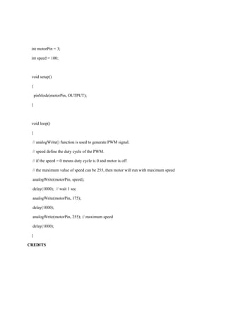 int motorPin = 3;
int speed = 100;
void setup()
{
pinMode(motorPin, OUTPUT);
}
void loop()
{
// analogWrite() function is used to generate PWM signal.
// speed define the duty cycle of the PWM.
// if the speed = 0 means duty cycle is 0 and motor is off
// the maximum value of speed can be 255, then motor will run with maximum speed
analogWrite(motorPin, speed);
delay(1000); // wait 1 sec
analogWrite(motorPin, 175);
delay(1000);
analogWrite(motorPin, 255); // maximum speed
delay(1000);
}
CREDITS
 