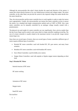 Although the microcontroller (the robot’s brain) decides the speed and direction of the motors, it
cannot drive them directly because of its very limited power (current and voltage) output. The motor
controller, on the other hand, can provide the current at the required voltage but cannot decide how
the motor should run.
Thus, the microcontroller and the motor controller have to work together in order to make the motors
move appropriately. Usually, the microcontroller can instruct the motor controller on how to power
the motors via a standard and simple communication method such as UART or PWM. Also, some
motor controllers can be manually controlled by an analogue voltage (usually created with a
potentiometer).
The physical size and weight of a motor controller can vary significantly, from a device smaller than
the tip of your finger used to control a mini sumo robot to a large controller weighing several Kg. The
size of a motor controller is usually related to the maximum current it can provide. Larger current
means larger size.
Since there are several types of motors, there are several types of motor controllers (different type of
motor requires different type of controller) :
• Brushed DC motor controllers: used with brushed DC, DC gear motors, and many linear
actuators.
• Brushless DC motor controllers: used with brushless DC motors.
• Servo Motor Controllers: used for hobby servo motors.
• Stepper Motor Controllers: used with unipolar or bipolar stepper motors depending on their
kind.
Step 3: Brushed DC Motor
Internal structure of DC motor
DC motor working
Animation of DC motor
Stepper motor
Small DC motor
PreviousNext
• 1
 
