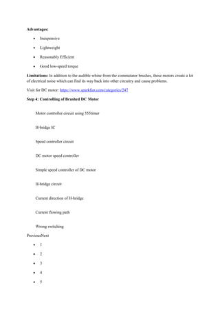 Advantages:
• Inexpensive
• Lightweight
• Reasonably Efficient
• Good low-speed torque
Limitations: In addition to the audible whine from the commutator brushes, these motors create a lot
of electrical noise which can find its way back into other circuitry and cause problems.
Visit for DC motor: https://www.sparkfun.com/categories/247
Step 4: Controlling of Brushed DC Motor
Motor controller circuit using 555timer
H-bridge IC
Speed controller circuit
DC motor speed controller
Simple speed controller of DC motor
H-bridge circuit
Current direction of H-bridge
Current flowing path
Wrong switching
PreviousNext
• 1
• 2
• 3
• 4
• 5
 