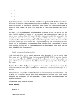• 6
• 7
• 8
• 9
By the term controlling I mean both direction control and the speed control. The direction of the DC
motor can be reverse by simply reversing the polarity of the battery connection. The speed of the
motor can be control by changing the voltage level and dc voltage level can be changed by PWM
signal. For higher voltage level speed will be higher and for lower voltage level speed will also be
lower.
Practically, Drive circuits are used in applications where a controller of some kind is being used and
speed control is required. The purpose of a drive circuit is to give the controller a way to vary the
current in the windings of the BDC motor. The drive circuits discussed in this section allow the
controller to pulse width modulate the voltage supplied to a BDC motor. It is more efficient way to
vary the speed of a BDC motor compared to traditional analog control methods. In some cases the
motor only needs to spin in one direction then a single switch topology with PWM modulation can be
used to vary the voltage applied to the motor and thus to control its speed. The higher the PWM duty
cycle, the faster the motor will go. Figure shows circuit for driving a BDC motor in one direction
using single FET (field effect transistor).
Simple motor controller using transistor
Note that in the circuit there is a diode across the motor. This diode is there to prevent Back
Electromag- netic Flux (BEMF) voltage from harming the MOSFET. BEMF is generated when the
motor is spinning. When the MOSFET is turned off, the winding in the motor is still charged at this
point and will produce reverse current flow. D1 must be rated appropriately so that it will dissipate
this current.
Resistors R1 and R2 in the Figure are important to the operation of the circuit. R1 protects the
microcontroller from current spikes while R2 ensures that transistor is turned off when the input pin is
tristated.
When positioning is required or when both directions of rotation are needed (most robots need) a full
H-bridge with PWM control is used. The H-Bridge is a 4-transistor circuit that allows you to reverse
the current flow to the motor. With an H-Bridge and a PWM pin, you can control both the speed and
direction of the motor.
To understand please follow the next step.
Step 5: H Bridge
H-bridge IC
Switching of H bridge
 