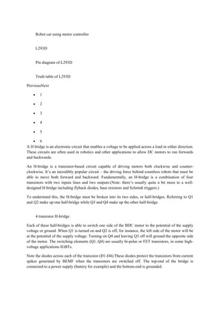 Robot car using motor controller
L293D
Pin diagram of L293D
Truth table of L293D
PreviousNext
• 1
• 2
• 3
• 4
• 5
• 6
A H bridge is an electronic circuit that enables a voltage to be applied across a load in either direction.
These circuits are often used in robotics and other applications to allow DC motors to run forwards
and backwards.
An H-bridge is a transistor-based circuit capable of driving motors both clockwise and counter-
clockwise. It’s an incredibly popular circuit – the driving force behind countless robots that must be
able to move both forward and backward. Fundamentally, an H-bridge is a combination of four
transistors with two inputs lines and two outputs:(Note: there’s usually quite a bit more to a well-
designed H-bridge including flyback diodes, base resistors and Schmidt triggers.)
To understand this, the H-bridge must be broken into its two sides, or half-bridges. Referring to Q1
and Q2 make up one half-bridge while Q3 and Q4 make up the other half-bridge.
4 transistor H-bridge
Each of these half-bridges is able to switch one side of the BDC motor to the potential of the supply
voltage or ground. When Q1 is turned on and Q2 is off, for instance, the left side of the motor will be
at the potential of the supply voltage. Turning on Q4 and leaving Q3 off will ground the opposite side
of the motor. The switching elements (Q1..Q4) are usually bi-polar or FET transistors, in some high-
voltage applications IGBTs.
Note the diodes across each of the transistor (D1-D4).These diodes protect the transistors from current
spikes generated by BEMF when the transistors are switched off. The top-end of the bridge is
connected to a power supply (battery for example) and the bottom-end is grounded.
 