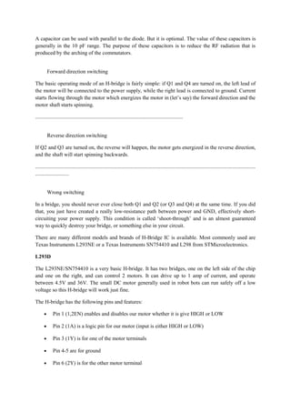 A capacitor can be used with parallel to the diode. But it is optional. The value of these capacitors is
generally in the 10 pF range. The purpose of these capacitors is to reduce the RF radiation that is
produced by the arching of the commutators.
Forward direction switching
The basic operating mode of an H-bridge is fairly simple: if Q1 and Q4 are turned on, the left lead of
the motor will be connected to the power supply, while the right lead is connected to ground. Current
starts flowing through the motor which energizes the motor in (let’s say) the forward direction and the
motor shaft starts spinning.
..............................................................................................................
Reverse direction switching
If Q2 and Q3 are turned on, the reverse will happen, the motor gets energized in the reverse direction,
and the shaft will start spinning backwards.
....................................................................................................................................................................
.........................
Wrong switching
In a bridge, you should never ever close both Q1 and Q2 (or Q3 and Q4) at the same time. If you did
that, you just have created a really low-resistance path between power and GND, effectively short-
circuiting your power supply. This condition is called ‘shoot-through’ and is an almost guaranteed
way to quickly destroy your bridge, or something else in your circuit.
There are many different models and brands of H-Bridge IC is available. Most commonly used are
Texas Instruments L293NE or a Texas Instruments SN754410 and L298 from STMicroelectronics.
L293D
The L293NE/SN754410 is a very basic H-bridge. It has two bridges, one on the left side of the chip
and one on the right, and can control 2 motors. It can drive up to 1 amp of current, and operate
between 4.5V and 36V. The small DC motor generally used in robot bots can run safely off a low
voltage so this H-bridge will work just fine.
The H-bridge has the following pins and features:
• Pin 1 (1,2EN) enables and disables our motor whether it is give HIGH or LOW
• Pin 2 (1A) is a logic pin for our motor (input is either HIGH or LOW)
• Pin 3 (1Y) is for one of the motor terminals
• Pin 4-5 are for ground
• Pin 6 (2Y) is for the other motor terminal
 