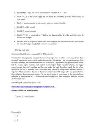 • Pin 7 (2A) is a logic pin for our motor (input is either HIGH or LOW)
• Pin 8 (VCC2) is the power supply for our motor, this should be given the rated voltage of
your motor
• Pin 9-11 are unconnected as you are only using one motor in this lab
• Pin 12-13 are for ground
• Pin 14-15 are unconnected
• Pin 16 (VCC1) is connected to 5V Below is a diagram of the H-bridge and which pins do
what in our example.
• Included with the diagram is a truth table indicating how the motor will function according to
the state of the logic pins (which are set by our Arduino).
H bridge truth table
Bear in mind that all motors are available in different sizes.
Small motors are engineered for applications where compactness is valued over torque. While there
are small high-torque motors, these tend to be expensive because they use rare earth magnets, high
efficiency bearings, and other features that add to their cost.Large motors may produce more torque,
but also require higher currents. High current motors require larger capacity batteries, and bigger
control circuits that won’t overheat and burn out under the load. Therefore, match the size of the
motor with the rest of the robot. Don’t overload a small robot with a large motor when big size isn’t
important.When decided on the size of the motor, compare available torque after any gear reduction.
Gear reduction always increases torque. The increase in torque is proportional to the amount of gear
reduction: if the reduction is 3:1, the torque is increased by about three times (but not quite, because
of frictional losses).
For H-bridge IC and module please visit :
https://www.sparkfun.com/search/products?term=h%20...
Step 6: Arduino DC Motor Control
Arduino DC motor control
PreviousNext
• 1
• 2
 