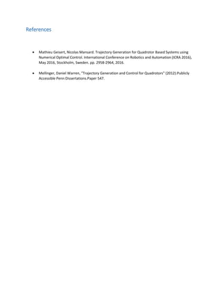 References
 Mathieu Geisert, Nicolas Mansard. Trajectory Generation for Quadrotor Based Systems using
Numerical Optimal Control. International Conference on Robotics and Automation (ICRA 2016),
May 2016, Stockholm, Sweden. pp. 2958-2964, 2016.
 Mellinger, Daniel Warren, "Trajectory Generation and Control for Quadrotors" (2012).Publicly
Accessible Penn Dissertations.Paper 547.
 